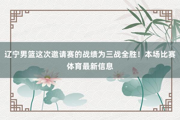 辽宁男篮这次邀请赛的战绩为三战全胜！本场比赛体育最新信息