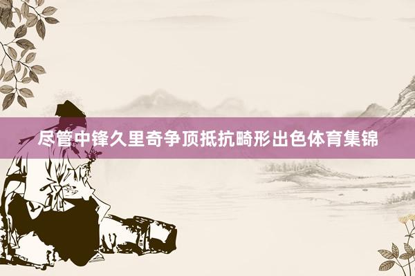 尽管中锋久里奇争顶抵抗畸形出色体育集锦