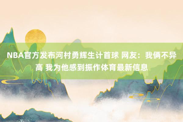 NBA官方发布河村勇辉生计首球 网友：我俩不异高 我为他感到振作体育最新信息