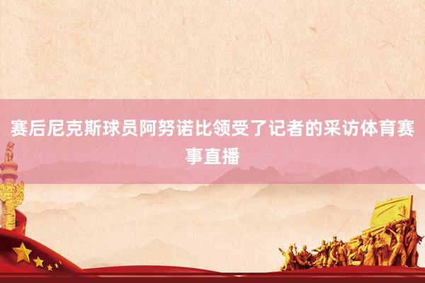 赛后尼克斯球员阿努诺比领受了记者的采访体育赛事直播