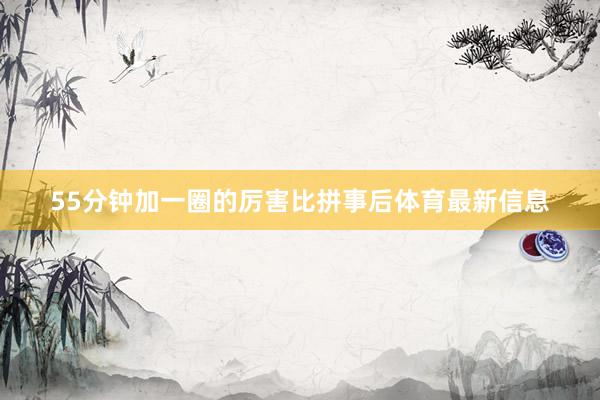 55分钟加一圈的厉害比拼事后体育最新信息