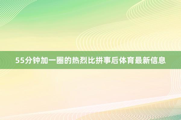 55分钟加一圈的热烈比拼事后体育最新信息