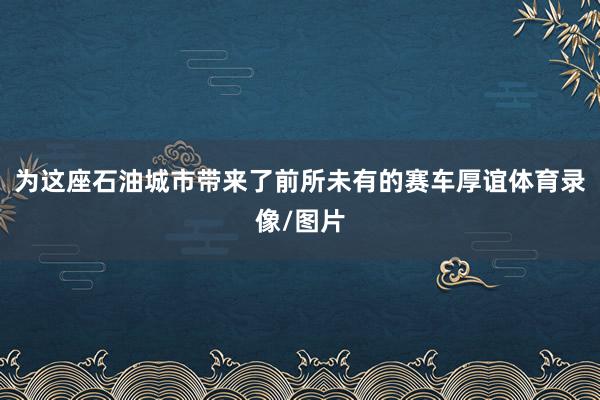 为这座石油城市带来了前所未有的赛车厚谊体育录像/图片