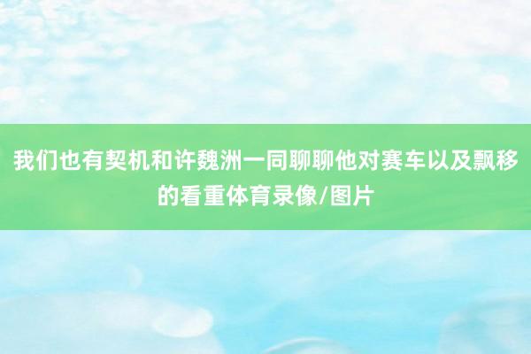 我们也有契机和许魏洲一同聊聊他对赛车以及飘移的看重体育录像/图片