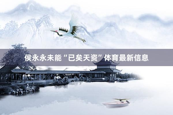 侯永永未能“已矣天资”体育最新信息