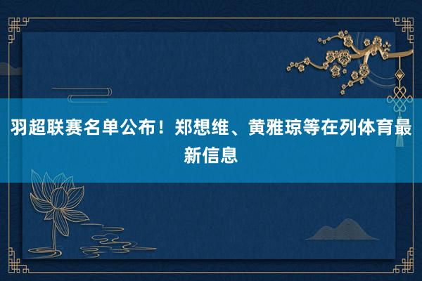 羽超联赛名单公布！郑想维、黄雅琼等在列体育最新信息