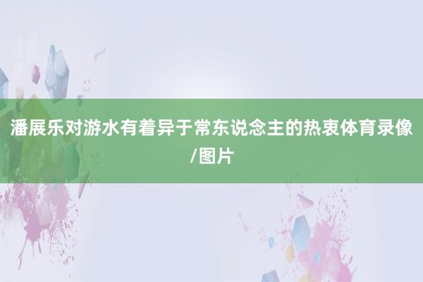 潘展乐对游水有着异于常东说念主的热衷体育录像/图片