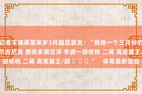 记者丰臻展望来岁3月国足首发：“我排一个三月份的：张玉宁韦世豪 塞尔吉尼奥 费南多周定洋 李源一胡核桃 二蒋 高准翼王/颜 ​​​”    体育最新信息