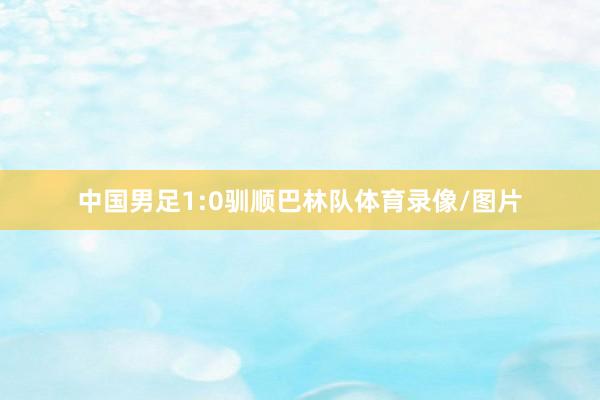 中国男足1:0驯顺巴林队体育录像/图片