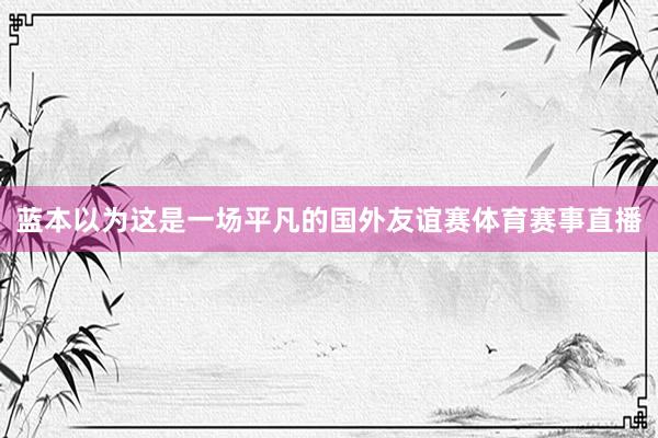 蓝本以为这是一场平凡的国外友谊赛体育赛事直播