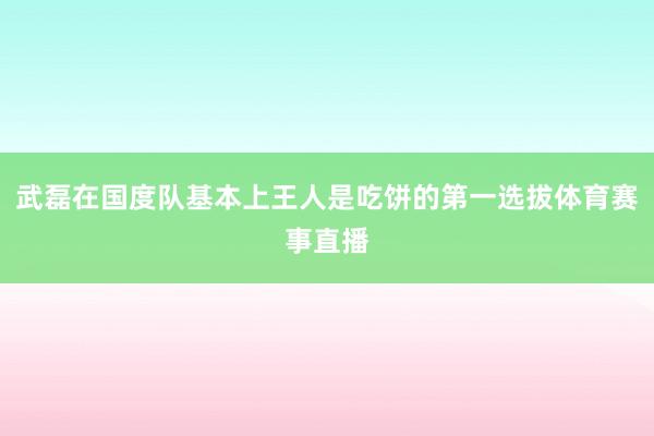 武磊在国度队基本上王人是吃饼的第一选拔体育赛事直播