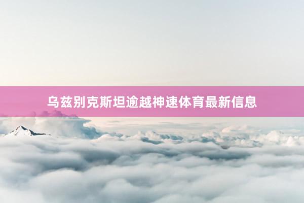 乌兹别克斯坦逾越神速体育最新信息