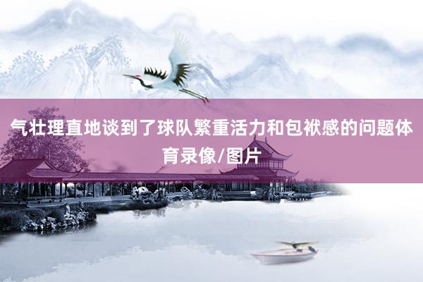 气壮理直地谈到了球队繁重活力和包袱感的问题体育录像/图片