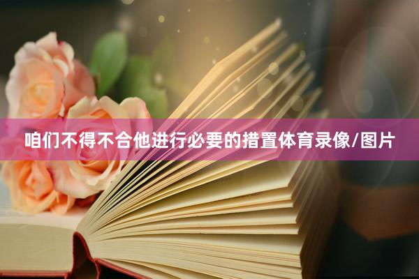 咱们不得不合他进行必要的措置体育录像/图片