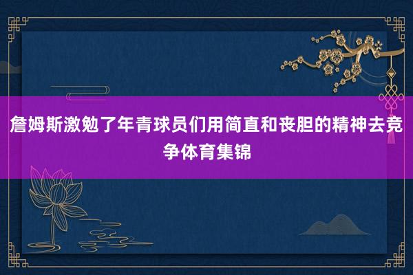詹姆斯激勉了年青球员们用简直和丧胆的精神去竞争体育集锦