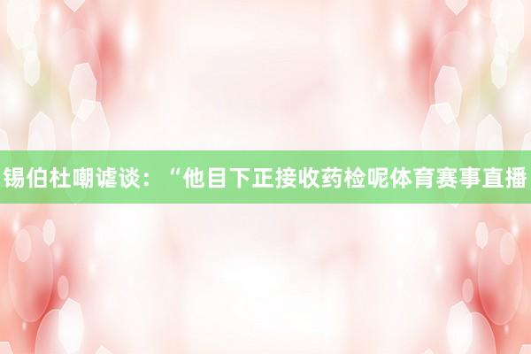 锡伯杜嘲谑谈：“他目下正接收药检呢体育赛事直播