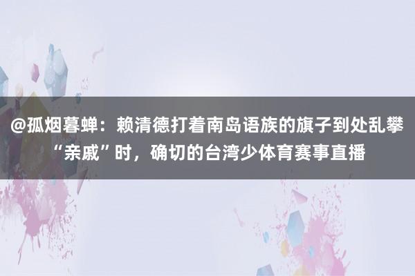 @孤烟暮蝉：赖清德打着南岛语族的旗子到处乱攀“亲戚”时，确切的台湾少体育赛事直播