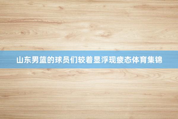 山东男篮的球员们较着显浮现疲态体育集锦