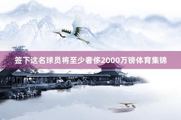 签下这名球员将至少奢侈2000万镑体育集锦