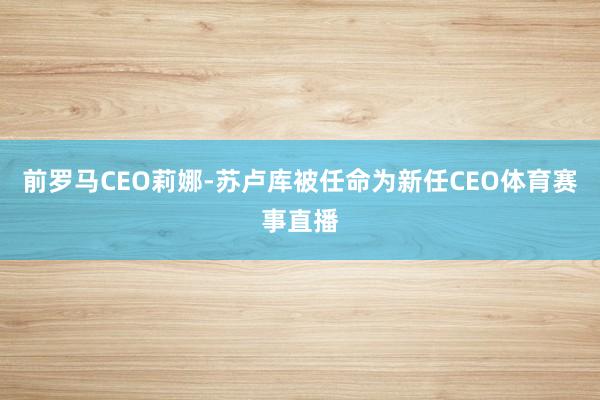 前罗马CEO莉娜-苏卢库被任命为新任CEO体育赛事直播
