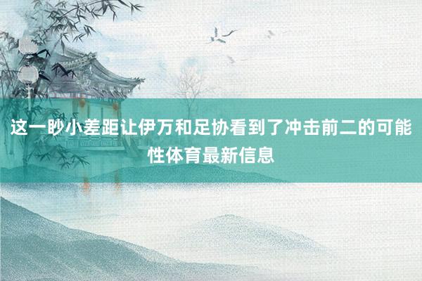 这一眇小差距让伊万和足协看到了冲击前二的可能性体育最新信息
