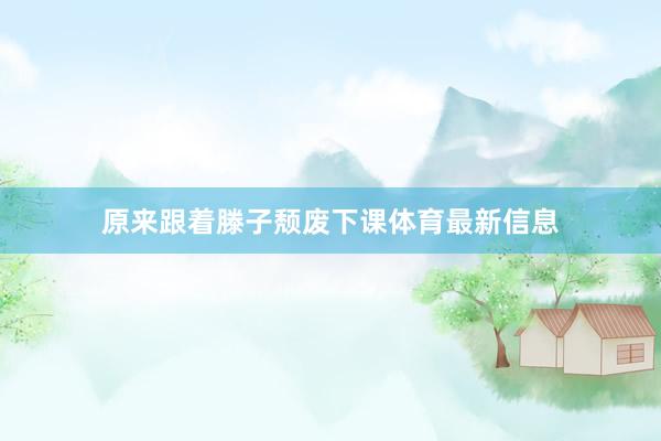 原来跟着滕子颓废下课体育最新信息