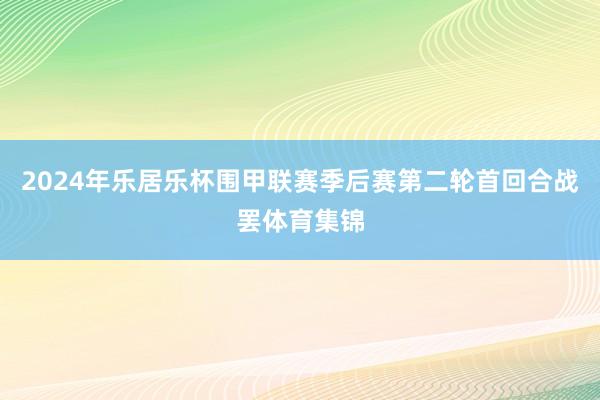 2024年乐居乐杯围甲联赛季后赛第二轮首回合战罢体育集锦