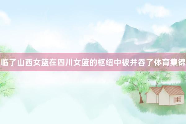 临了山西女篮在四川女篮的枢纽中被并吞了体育集锦