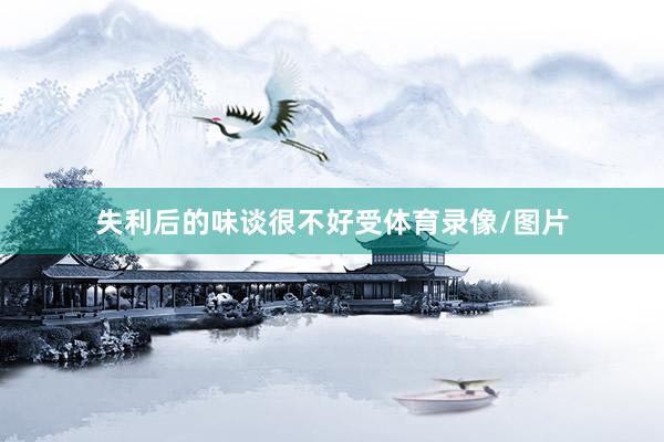 失利后的味谈很不好受体育录像/图片