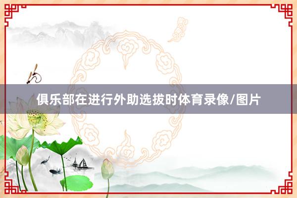 俱乐部在进行外助选拔时体育录像/图片