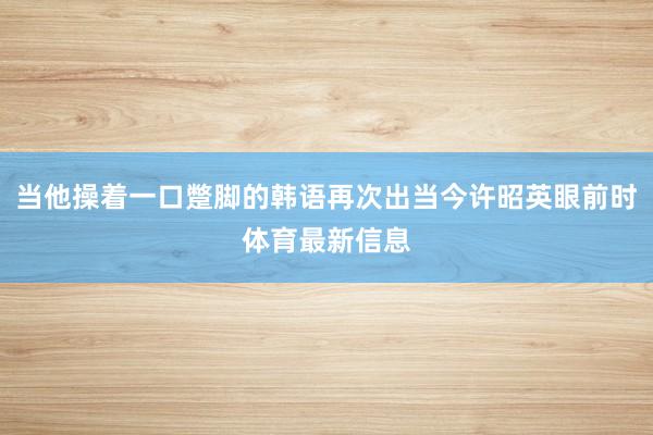 当他操着一口蹩脚的韩语再次出当今许昭英眼前时体育最新信息