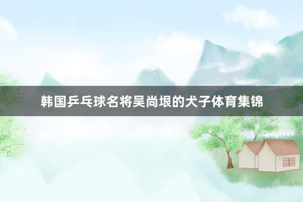 韩国乒乓球名将吴尚垠的犬子体育集锦