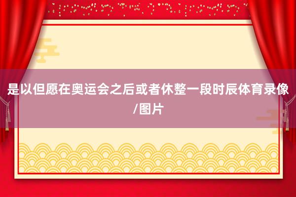 是以但愿在奥运会之后或者休整一段时辰体育录像/图片
