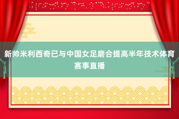 新帅米利西奇已与中国女足磨合提高半年技术体育赛事直播