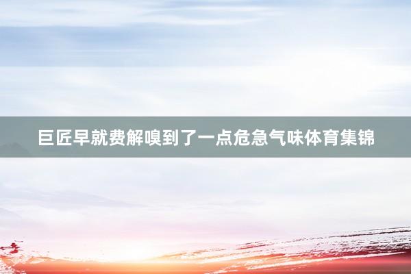 巨匠早就费解嗅到了一点危急气味体育集锦