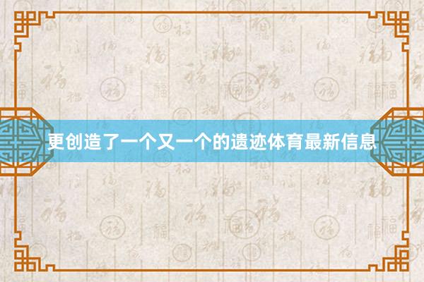 更创造了一个又一个的遗迹体育最新信息