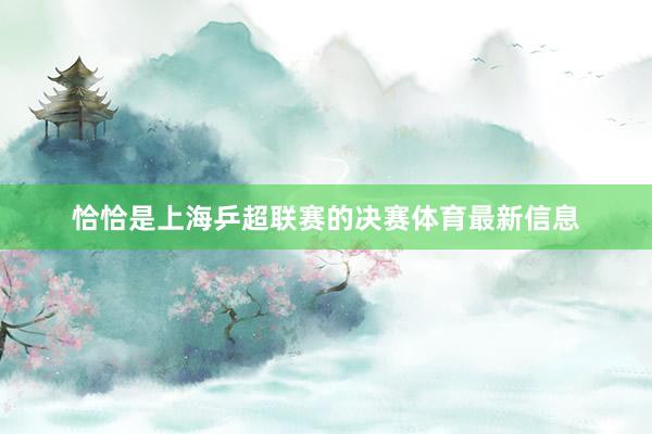 恰恰是上海乒超联赛的决赛体育最新信息