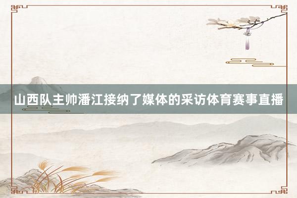 山西队主帅潘江接纳了媒体的采访体育赛事直播