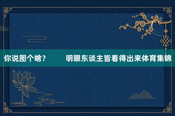 你说图个啥？        明眼东谈主皆看得出来体育集锦