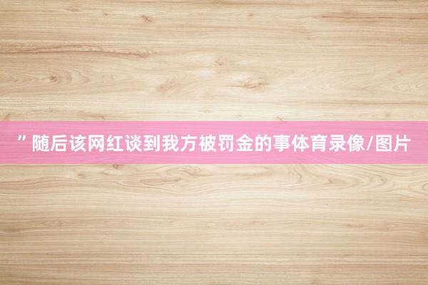 ”随后该网红谈到我方被罚金的事体育录像/图片
