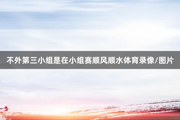 不外第三小组是在小组赛顺风顺水体育录像/图片