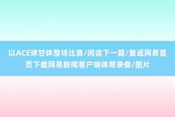 以ACE球甘休整场比赛/阅读下一篇/复返网易首页下载网易新闻客户端体育录像/图片