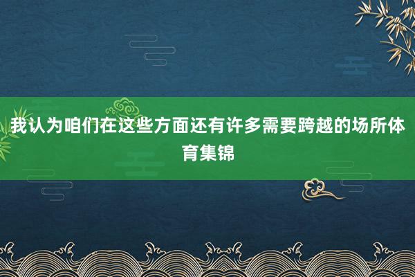 我认为咱们在这些方面还有许多需要跨越的场所体育集锦