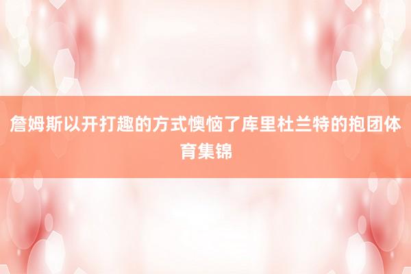 詹姆斯以开打趣的方式懊恼了库里杜兰特的抱团体育集锦