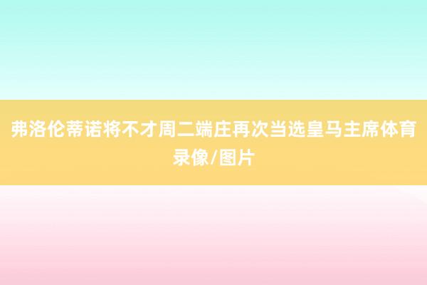 弗洛伦蒂诺将不才周二端庄再次当选皇马主席体育录像/图片