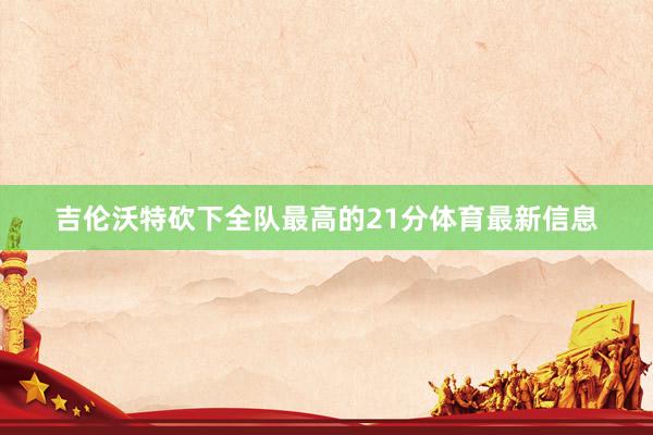 吉伦沃特砍下全队最高的21分体育最新信息