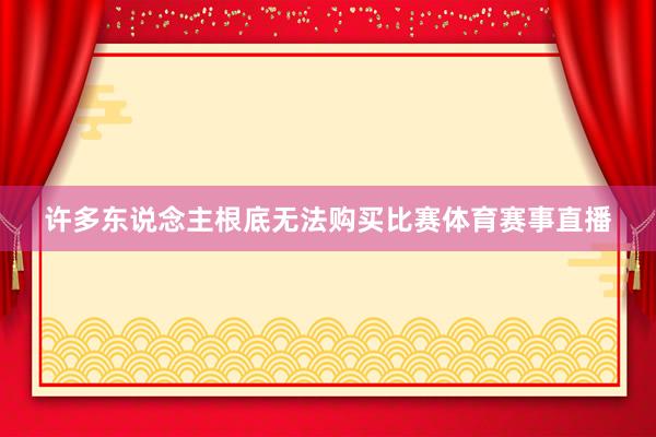 许多东说念主根底无法购买比赛体育赛事直播