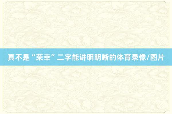 真不是“荣幸”二字能讲明明晰的体育录像/图片