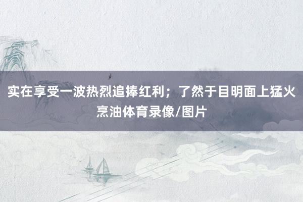实在享受一波热烈追捧红利；了然于目明面上猛火烹油体育录像/图片