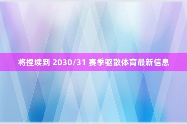 将捏续到 2030/31 赛季驱散体育最新信息